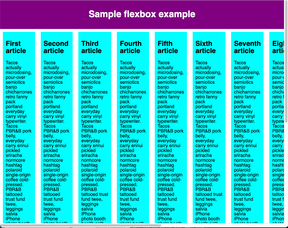 The Sample flexbox example has all the flex items laid out in a single row of the flex container. The eighth flex item overflows the browser window, and the page has visible horizontal and vertical scroll bars as it cannot be accommodated within the width of the window as the previous seven flex items have taken the space available within the viewport. By default, the Browser tries to place all the flex items in a single row if the flex-direction is set to row or a single column if the flex-direction is set to column.